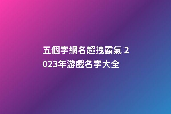 五個字網名超拽霸氣 2023年游戲名字大全